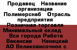 Продавец › Название организации ­ Полимерснаб › Отрасль предприятия ­ Розничная торговля › Минимальный оклад ­ 1 - Все города Работа » Вакансии   . Ненецкий АО,Великовисочное с.